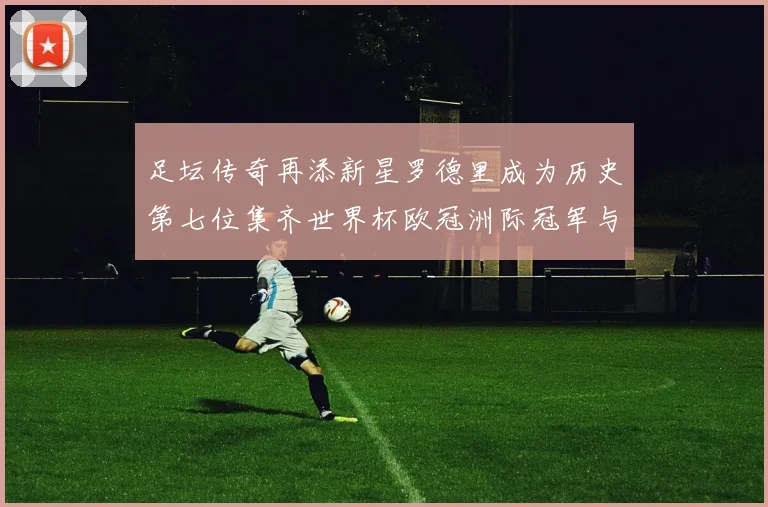 足坛传奇再添新星罗德里成为历史第七位集齐世界杯欧冠洲际冠军与金球奖球员