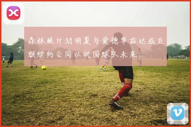 森林狼计划明夏与爱德华兹达成巨额续约合同以巩固球队未来