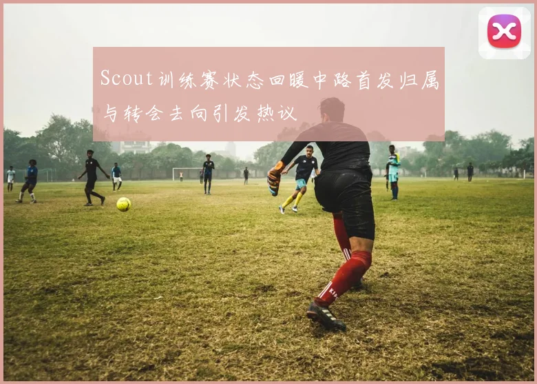 Scout训练赛状态回暖中路首发归属与转会去向引发热议