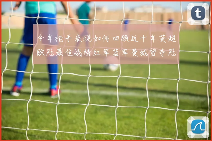 今年枪手表现如何回顾近十年英超欧冠最佳战绩红军蓝军曼城曾夺冠
