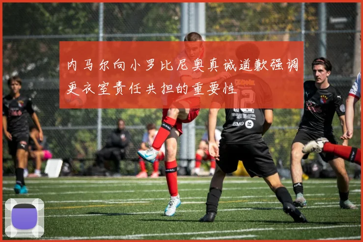 内马尔向小罗比尼奥真诚道歉强调更衣室责任共担的重要性
