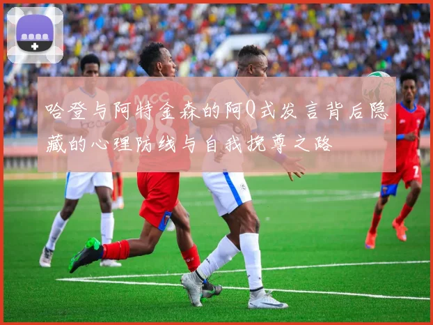 哈登与阿特金森的阿Q式发言背后隐藏的心理防线与自我挽尊之路