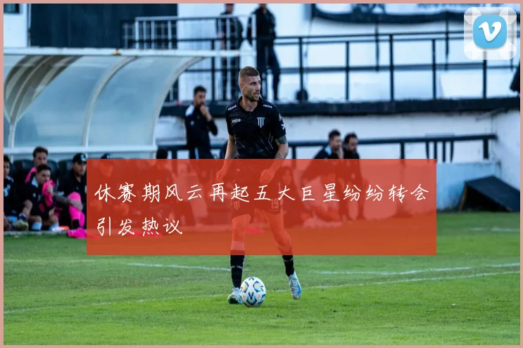 休赛期风云再起五大巨星纷纷转会引发热议