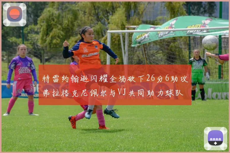 特雷约翰逊闪耀全场砍下26分6助攻弗拉格克尼佩尔与VJ共同助力球队表现出色