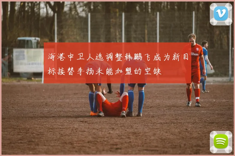 海港中卫人选调整韩鹏飞成为新目标接替李扬未能加盟的空缺