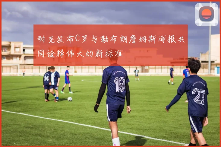 耐克发布C罗与勒布朗詹姆斯海报共同诠释伟大的新标准