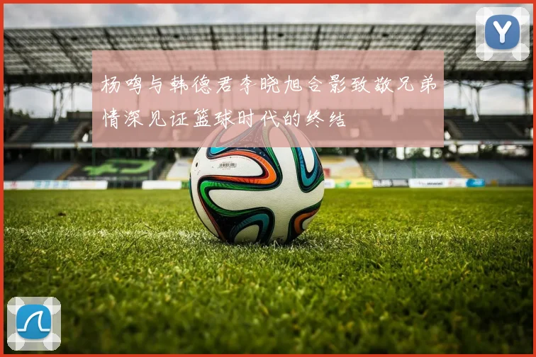 杨鸣与韩德君李晓旭合影致敬兄弟情深见证篮球时代的终结
