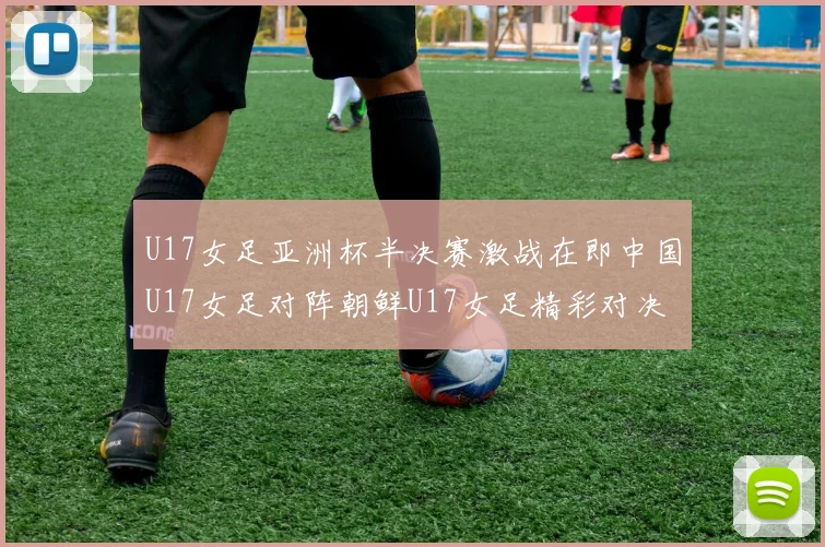 U17女足亚洲杯半决赛激战在即中国U17女足对阵朝鲜U17女足精彩对决即将开启