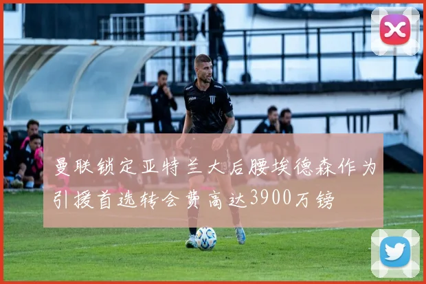 曼联锁定亚特兰大后腰埃德森作为引援首选转会费高达3900万镑