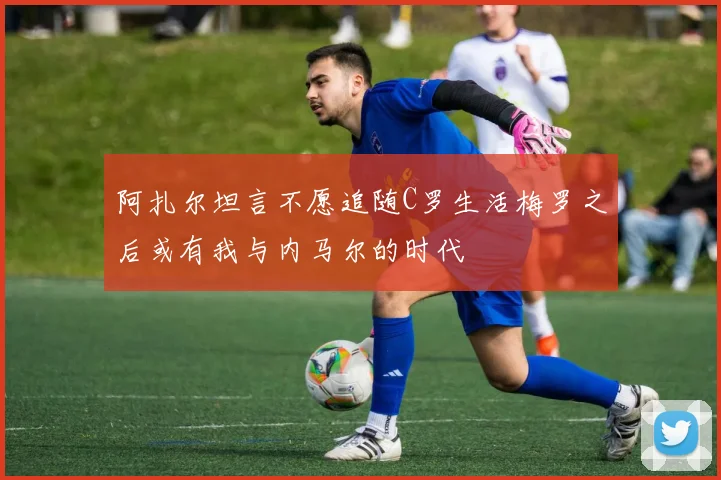 阿扎尔坦言不愿追随C罗生活梅罗之后或有我与内马尔的时代