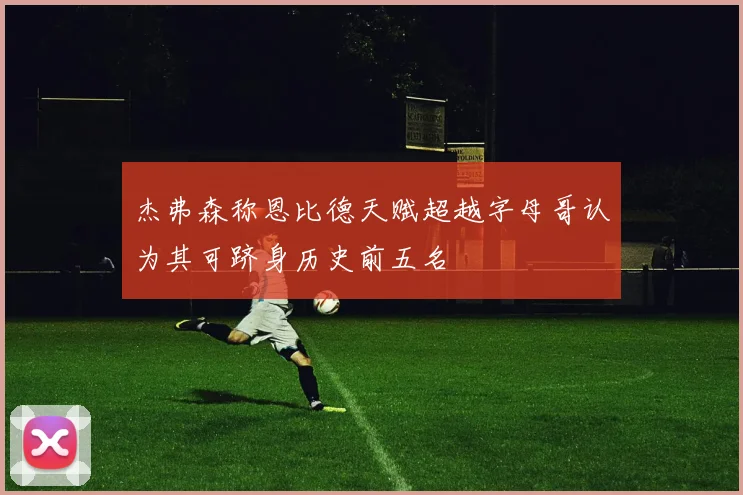 杰弗森称恩比德天赋超越字母哥认为其可跻身历史前五名