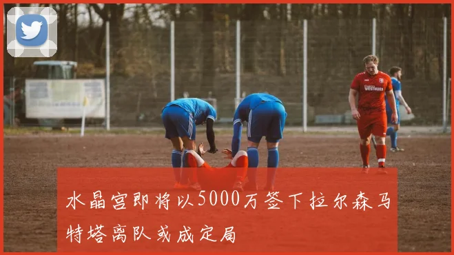 水晶宫即将以5000万签下拉尔森马特塔离队或成定局