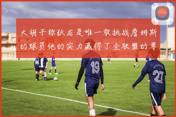 大胡子称狄龙是唯一敢挑战詹姆斯的球员他的实力赢得了全联盟的尊重